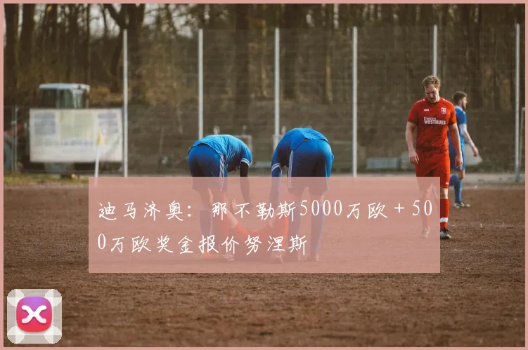 迪马济奥：那不勒斯5000万欧＋500万欧奖金报价努涅斯